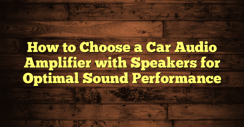 How to Choose a Car Audio Amplifier with Speakers for Optimal Sound Performance